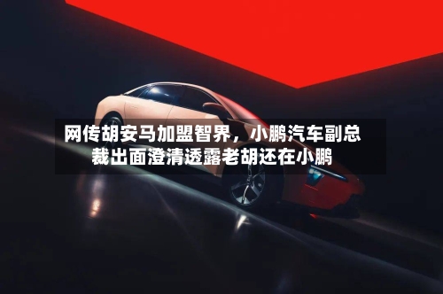 网传胡安马加盟智界	，小鹏汽车副总裁出面澄清透露老胡还在小鹏-第3张图片