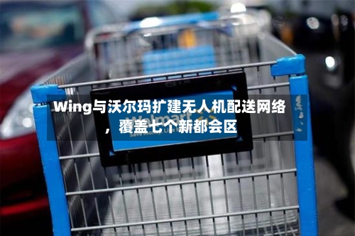 Wing与沃尔玛扩建无人机配送网络，覆盖七个新都会区