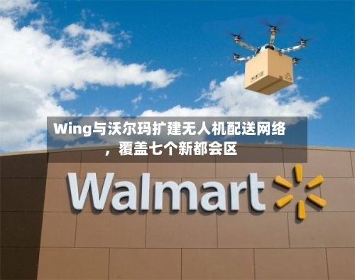 Wing与沃尔玛扩建无人机配送网络，覆盖七个新都会区-第2张图片