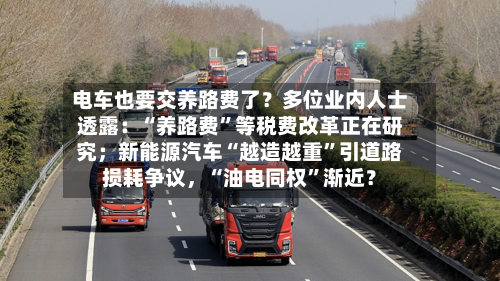 电车也要交养路费了？多位业内人士透露：“养路费”等税费改革正在研究；新能源汽车“越造越重	”引道路损耗争议	，“油电同权”渐近？-第3张图片