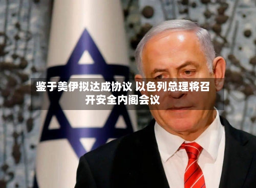 鉴于美伊拟达成协议 以色列总理将召开安全内阁会议-第2张图片