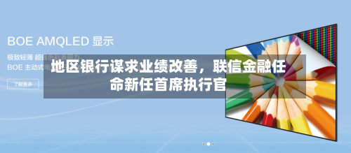 地区银行谋求业绩改善	，联信金融任命新任首席执行官-第2张图片