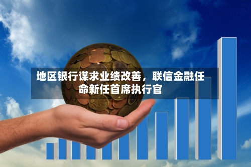 地区银行谋求业绩改善，联信金融任命新任首席执行官-第3张图片