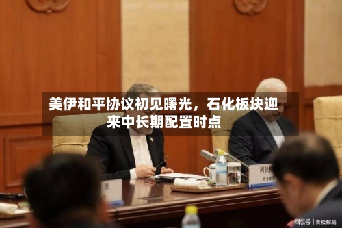 美伊和平协议初见曙光，石化板块迎来中长期配置时点-第2张图片