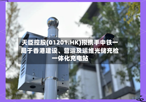 天臣控股(01201.HK)拟携手中铁一局于香港建设	、营运及运维光储充检一体化充电站-第2张图片