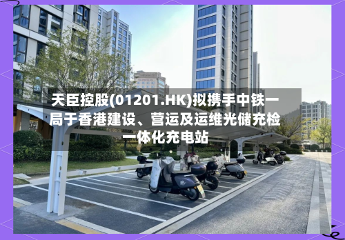 天臣控股(01201.HK)拟携手中铁一局于香港建设、营运及运维光储充检一体化充电站-第3张图片