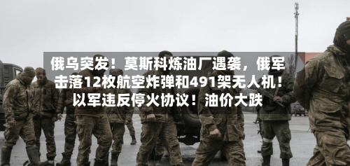 俄乌突发！莫斯科炼油厂遇袭，俄军击落12枚航空炸弹和491架无人机！以军违反停火协议！油价大跌-第3张图片
