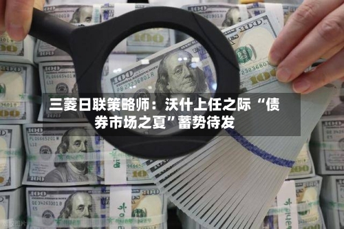 三菱日联策略师：沃什上任之际 “债券市场之夏	”蓄势待发-第3张图片