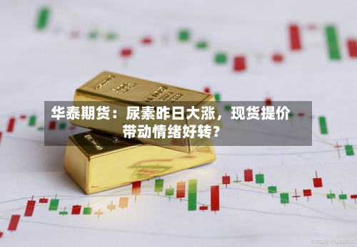 华泰期货：尿素昨日大涨	，现货提价带动情绪好转？-第1张图片