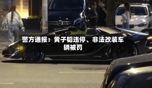 警方通报：黄子韬违停、非法改装车辆被罚-第1张图片