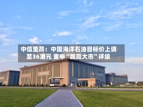 中信里昂：中国海洋石油目标价上调至36港元 重申“跑赢大市”评级-第1张图片