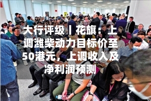 大行评级丨花旗：上调潍柴动力目标价至50港元，上调收入及净利润预测