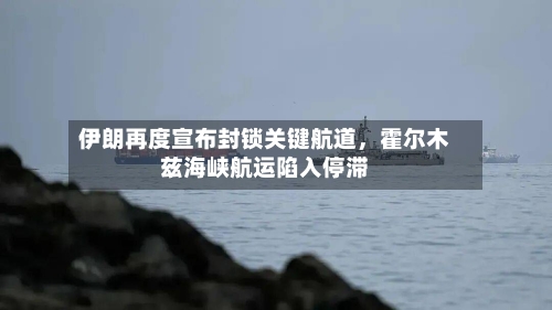伊朗再度宣布封锁关键航道，霍尔木兹海峡航运陷入停滞-第2张图片