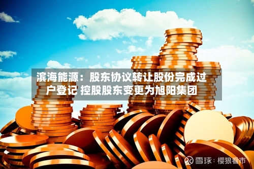 滨海能源：股东协议转让股份完成过户登记 控股股东变更为旭阳集团