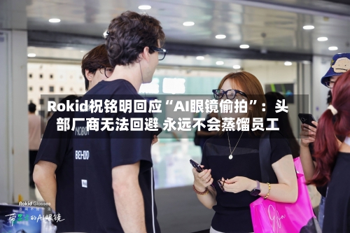 Rokid祝铭明回应“AI眼镜偷拍”：头部厂商无法回避 永远不会蒸馏员工-第2张图片