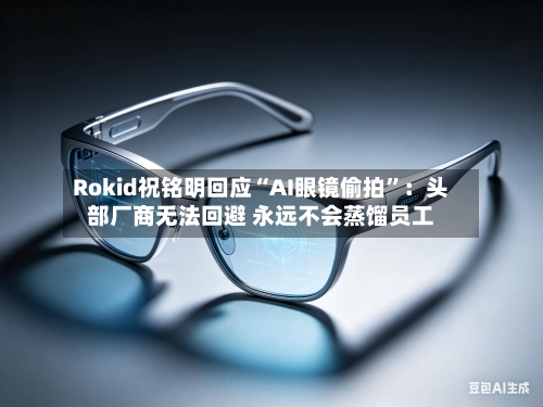 Rokid祝铭明回应“AI眼镜偷拍”：头部厂商无法回避 永远不会蒸馏员工