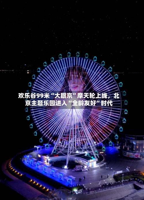欢乐谷99米“大眼京”摩天轮上线，北京主题乐园进入“全龄友好”时代-第2张图片