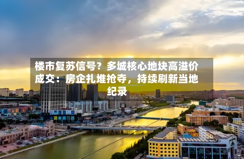 楼市复苏信号？多城核心地块高溢价成交：房企扎堆抢夺	，持续刷新当地纪录-第2张图片