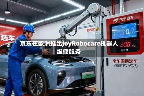 京东在欧洲推出JoyRobocare机器人维修服务