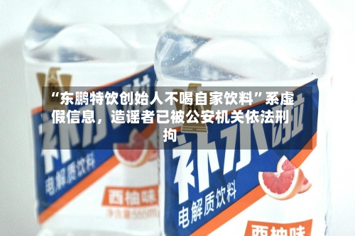 “东鹏特饮创始人不喝自家饮料”系虚假信息，造谣者已被公安机关依法刑拘-第2张图片