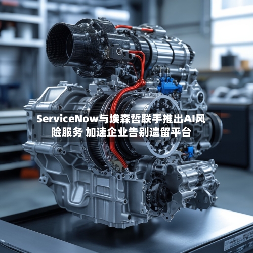ServiceNow与埃森哲联手推出AI风险服务 加速企业告别遗留平台