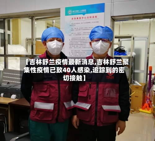【吉林舒兰疫情最新消息,吉林舒兰聚集性疫情已致40人感染,追踪到的密切接触】