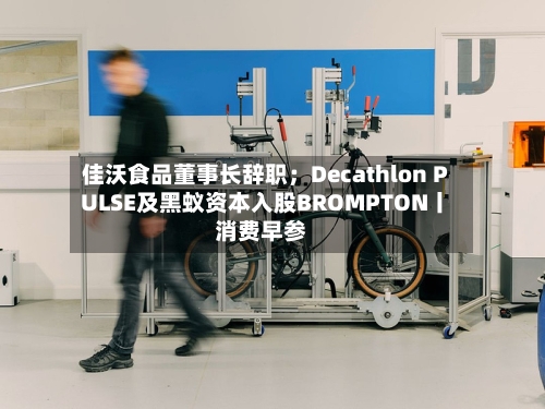 佳沃食品董事长辞职；Decathlon PULSE及黑蚁资本入股BROMPTON丨消费早参-第3张图片