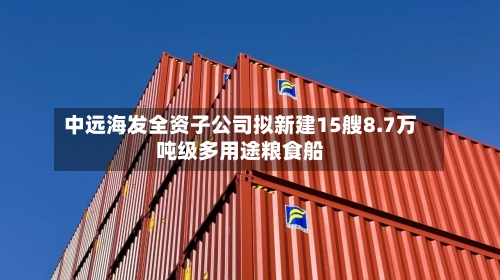 中远海发全资子公司拟新建15艘8.7万吨级多用途粮食船-第1张图片