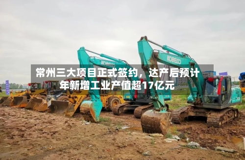 常州三大项目正式签约	，达产后预计年新增工业产值超17亿元-第2张图片