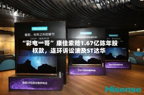 “彩电一哥	” 康佳索赔1.67亿陈年股权款	，连环诉讼波及ST达华-第2张图片