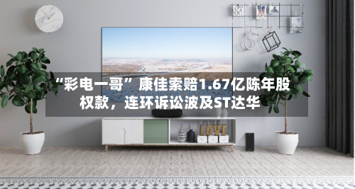 “彩电一哥” 康佳索赔1.67亿陈年股权款，连环诉讼波及ST达华