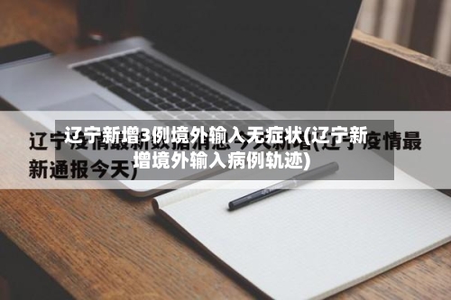 辽宁新增3例境外输入无症状(辽宁新增境外输入病例轨迹)
