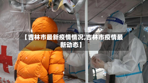 【吉林市最新疫情情况,吉林市疫情最新动态】