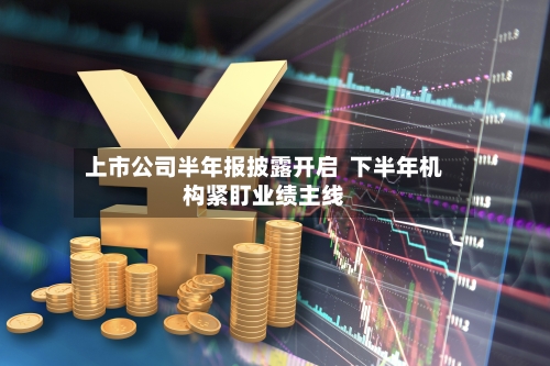 上市公司半年报披露开启  下半年机构紧盯业绩主线-第2张图片