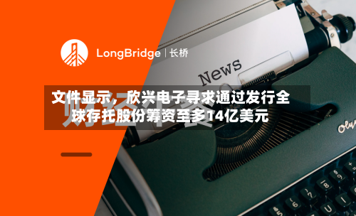 文件显示，欣兴电子寻求通过发行全球存托股份筹资至多14亿美元