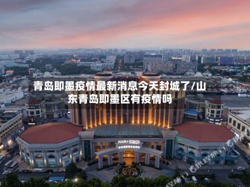 青岛即墨疫情最新消息今天封城了/山东青岛即墨区有疫情吗