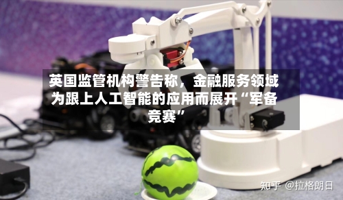 英国监管机构警告称	，金融服务领域为跟上人工智能的应用而展开“军备竞赛”-第2张图片