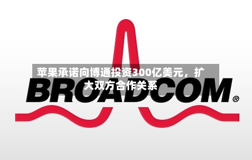 苹果承诺向博通投资300亿美元，扩大双方合作关系-第2张图片