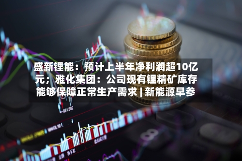 盛新锂能：预计上半年净利润超10亿元；雅化集团：公司现有锂精矿库存能够保障正常生产需求 | 新能源早参