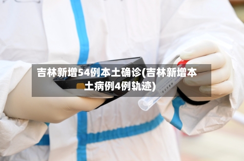 吉林新增54例本土确诊(吉林新增本土病例4例轨迹)