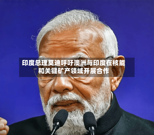 印度总理莫迪呼吁澳洲与印度在核能和关键矿产领域开展合作-第3张图片
