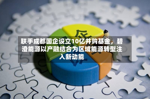 联手成都国企设立10亿并购基金，碧澄能源以产融结合为区域能源转型注入新动能-第2张图片