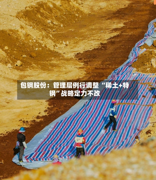 包钢股份：管理层例行调整 “稀土+特钢	”战略定力不改-第2张图片