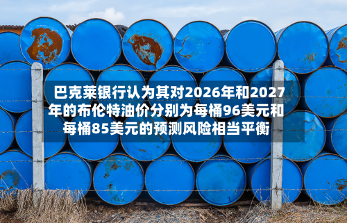 巴克莱银行认为其对2026年和2027年的布伦特油价分别为每桶96美元和每桶85美元的预测风险相当平衡