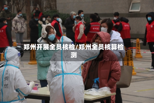 郑州开展全员核检/郑州全员核算检测-第3张图片