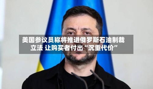 美国参议员称将推进俄罗斯石油制裁立法 让购买者付出“沉重代价”