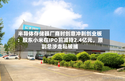 半导体存储器厂商时创意冲刺创业板：股东小米在IPO前减持2.4亿元	，原副总涉走私被捕-第2张图片