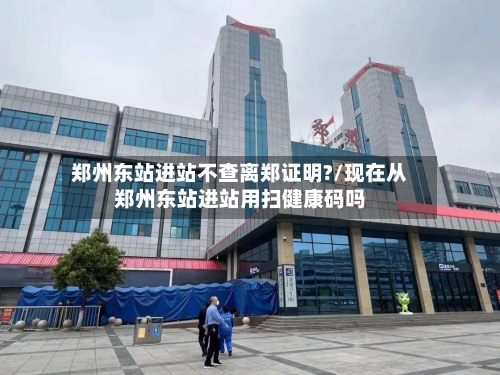 郑州东站进站不查离郑证明?/现在从郑州东站进站用扫健康码吗-第2张图片
