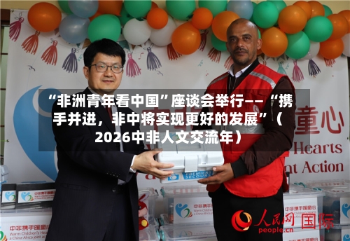 “非洲青年看中国	”座谈会举行—— “携手并进，非中将实现更好的发展”（2026中非人文交流年）-第2张图片