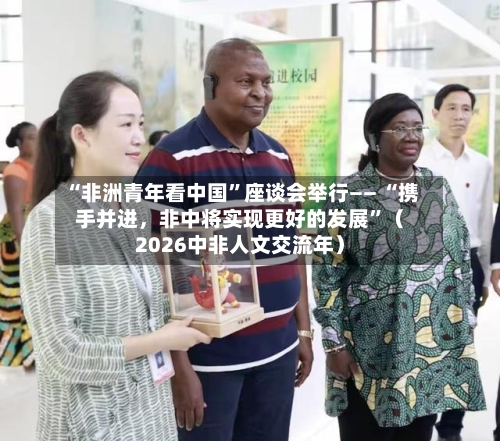 “非洲青年看中国	”座谈会举行—— “携手并进	，非中将实现更好的发展”（2026中非人文交流年）-第3张图片